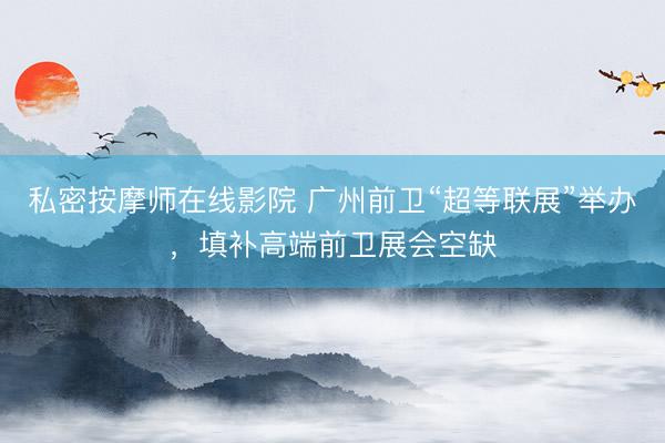私密按摩师在线影院 广州前卫“超等联展”举办，填补高端前卫展会空缺