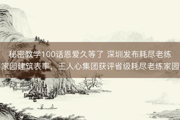 秘密教学100话恩爱久等了 深圳发布耗尽老练家园建筑表率，王人心集团获评省级耗尽老练家园