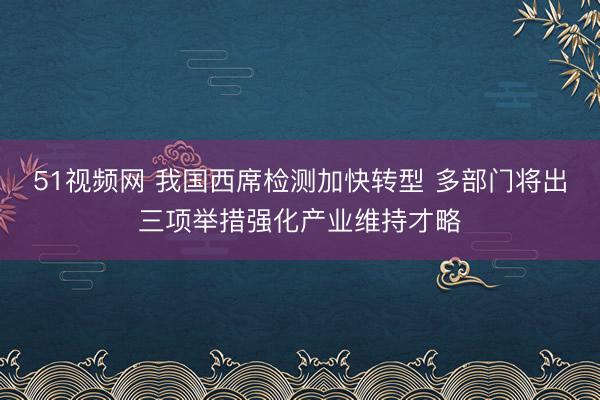 51视频网 我国西席检测加快转型 多部门将出三项举措强化产业维持才略