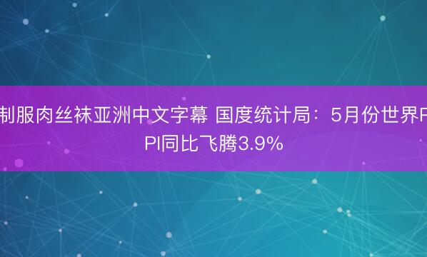 制服肉丝袜亚洲中文字幕 国度统计局：5月份世界PPI同比飞腾3.9%