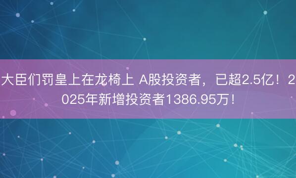 大臣们罚皇上在龙椅上 A股投资者，已超2.5亿！2025年新增投资者1386.95万！