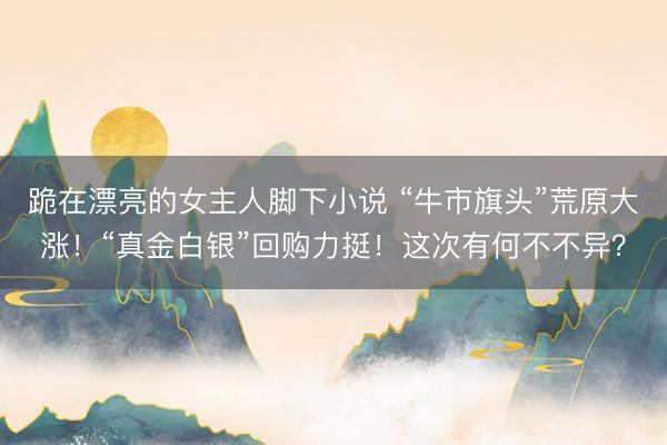 跪在漂亮的女主人脚下小说 “牛市旗头”荒原大涨！“真金白银”回购力挺！这次有何不不异？