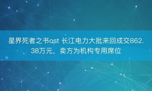 星界死者之书ost 长江电力大批来回成交862.38万元，卖方为机构专用席位
