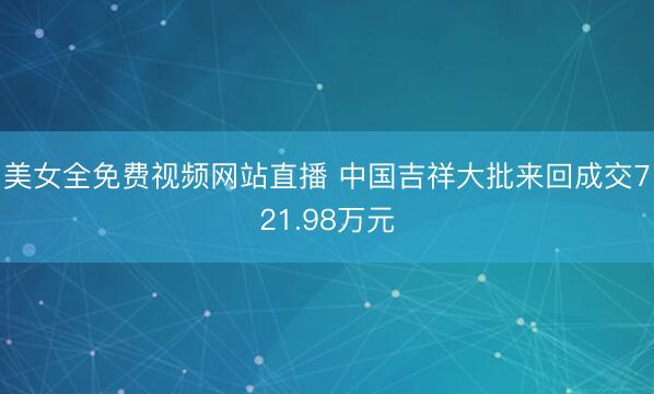 美女全免费视频网站直播 中国吉祥大批来回成交721.98万元