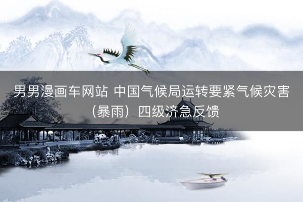 男男漫画车网站 中国气候局运转要紧气候灾害（暴雨）四级济急反馈