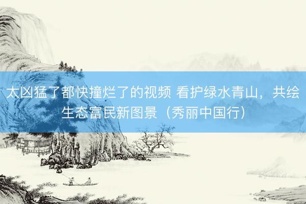 太凶猛了都快撞烂了的视频 看护绿水青山，共绘生态富民新图景（秀丽中国行）