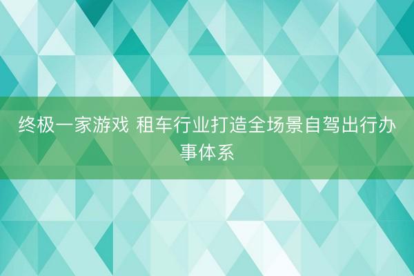 终极一家游戏 租车行业打造全场景自驾出行办事体系