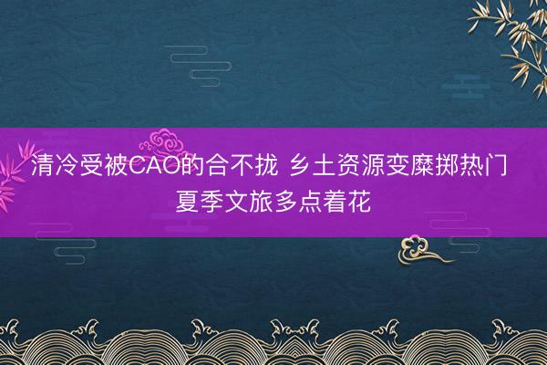 清冷受被CAO的合不拢 乡土资源变糜掷热门 夏季文旅多点着花