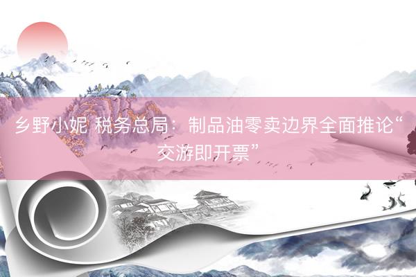 乡野小妮 税务总局：制品油零卖边界全面推论“交游即开票”