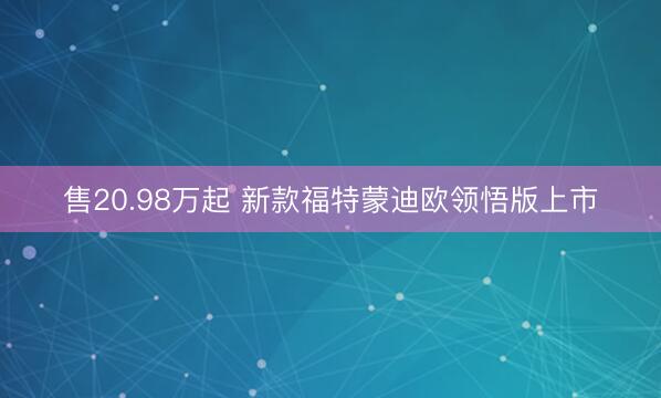 售20.98万起 新款福特蒙迪欧领悟版上市