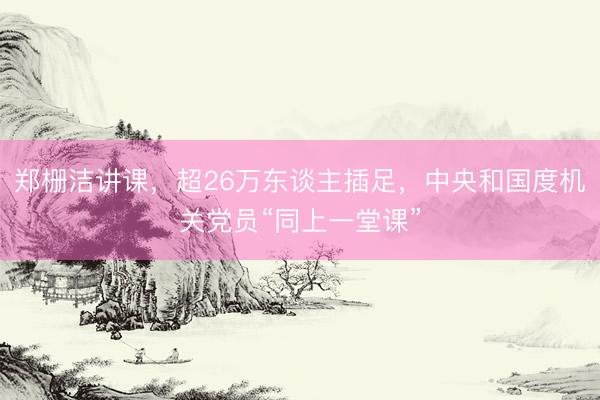 郑栅洁讲课,超26万东谈主插足,中央和国度机关党员“同上一堂课”