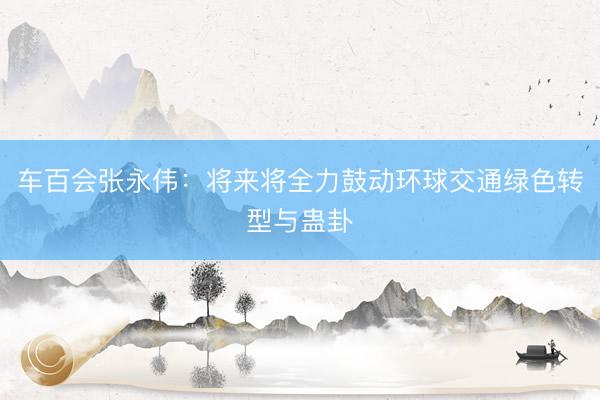 车百会张永伟：将来将全力鼓动环球交通绿色转型与蛊卦