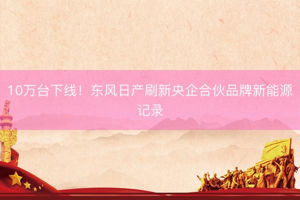 10万台下线！东风日产刷新央企合伙品牌新能源记录