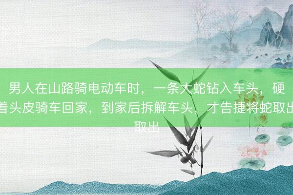 男人在山路骑电动车时，一条大蛇钻入车头，硬着头皮骑车回家，到家后拆解车头，才告捷将蛇取出