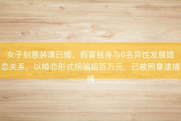 女子刻意装潢已婚，假冒独身与6名异性发展婚恋关系，以婚恋形式拐骗超百万元，已被照章逮捕