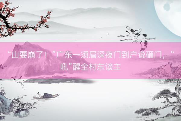 “山要崩了！”广东一须眉深夜门到户说砸门，“吼”醒全村东谈主
