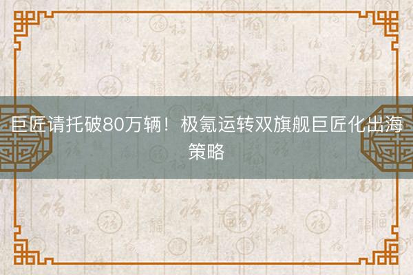 巨匠请托破80万辆！极氪运转双旗舰巨匠化出海策略