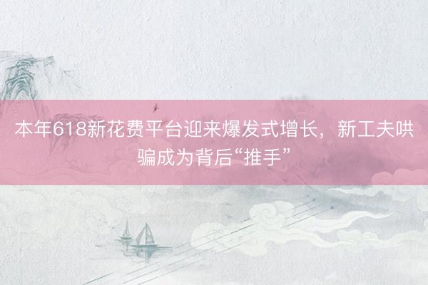 本年618新花费平台迎来爆发式增长，新工夫哄骗成为背后“推手”
