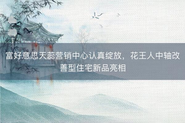 富好意思天蕊营销中心认真绽放，花王人中轴改善型住宅新品亮相