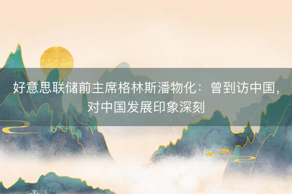 好意思联储前主席格林斯潘物化：曾到访中国，对中国发展印象深刻