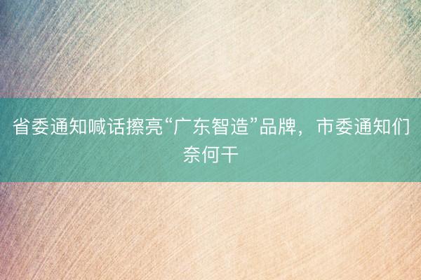 省委通知喊话擦亮“广东智造”品牌，市委通知们奈何干